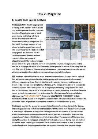 Task 2- Magazine
1: Double Page Spread Analysis
The layout of this double page spread
is untidy and it appears rushed as the
text and images are clumsily cluttered
together. There is one area of blank
space taking up the top left hand
corner of the spread, which is
dominated by a large image from the
film itself. The large amount of text
placed onto the spread is arranged
into columns across the bottom half of
the pages so it is all easier for the
customer to read. There is a three
column grid on each page (6
altogether), with the text and images
placed within the grid units and alleys in between the columns. Two grid units on the
bottom of the page are wider than the others so images can fit within them along with the
text. The overall design of this magazine is images and columns of text cluttered together,
with references to other articles in the magazine on the right hand side.
Text has been altered in different ways. The text in the columns shares a similar style of
font with other magazines to familiarize the reader with common design features of
different magazine articles. There is also hierarchy; certain elements on the page are
shown to be ordered according to importance e.g. the images are in colour in contrast to
the black type on white and quotes are in large capital lettering compared to the small
font in the columns. Two areas of text are orange in colour, indicating that these areas are
meant to catch the customer’s eye and ensure the effectiveness of whatever is being
addressed e.g. ‘THIS UNLIKELY LOT’. The quote ‘VISUALLY IT’S THE BIGGEST MOVIE
MARVEL HAS EVER MADE’ is in large black capital letters which stands out and attracts the
customer, and it might even convince the customer to read the whole spread.
The images used on the spread are screenshots of scenes from Guardians of the Galaxy.
These images are used to familiarize the reader with the film if they have already viewed
it. The images have been manipulated so they dominate the top half of the spread and
attract the customer; they make the whole spread look very convincing. However, the
images haven’t been edited in terms of lighting or colour. The presence of high and low
key lighting within the images is a result of already edited scenes during post production
of the film itself. The images depict certain characters from the film as well as a shot of
the final sky battle. Two images show two antagonists from the film. Another image
 