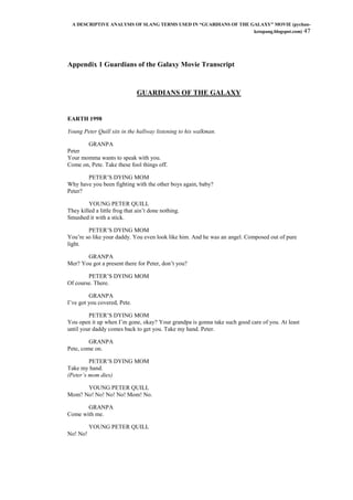 A DESCRIPTIVE ANALYSIS OF SLANG TERMS USED IN “GUARDIANS OF THE GALAXY” MOVIE (pychan-
ketapang.blogspot.com) 47
Appendix 1 Guardians of the Galaxy Movie Transcript
GUARDIANS OF THE GALAXY
EARTH 1998
Young Peter Quill sits in the hallway listening to his walkman.
GRANPA
Peter
Your momma wants to speak with you.
Come on, Pete. Take these fool things off.
PETER‟S DYING MOM
Why have you been fighting with the other boys again, baby?
Peter?
YOUNG PETER QUILL
They killed a little frog that ain‟t done nothing.
Smushed it with a stick.
PETER‟S DYING MOM
You‟re so like your daddy. You even look like him. And he was an angel. Composed out of pure
light.
GRANPA
Mer? You got a present there for Peter, don‟t you?
PETER‟S DYING MOM
Of course. There.
GRANPA
I‟ve got you covered, Pete.
PETER‟S DYING MOM
You open it up when I‟m gone, okay? Your grandpa is gonna take such good care of you. At least
until your daddy comes back to get you. Take my hand. Peter.
GRANPA
Pete, come on.
PETER‟S DYING MOM
Take my hand.
(Peter‟s mom dies)
YOUNG PETER QUILL
Mom? No! No! No! No! Mom! No.
GRANPA
Come with me.
YOUNG PETER QUILL
No! No!
 