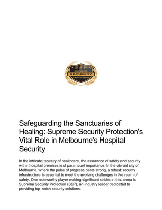 Safeguarding the Sanctuaries of
Healing: Supreme Security Protection's
Vital Role in Melbourne's Hospital
Security
In the intricate tapestry of healthcare, the assurance of safety and security
within hospital premises is of paramount importance. In the vibrant city of
Melbourne, where the pulse of progress beats strong, a robust security
infrastructure is essential to meet the evolving challenges in the realm of
safety. One noteworthy player making significant strides in this arena is
Supreme Security Protection (SSP), an industry leader dedicated to
providing top-notch security solutions.
 
