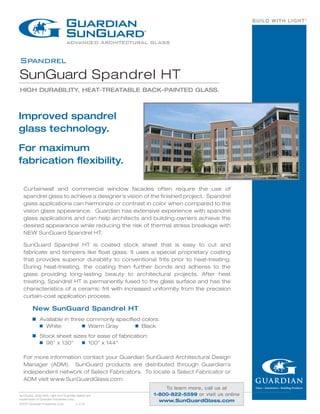 BUILD WITH LIGHT®
Spandrel
SunGuard Spandrel HT
HIGH DURABILITY, HEAT-TREATABLE BACK-PAINTED GLASS.
SunGuard, Build With Light and Guardian Select are
trademarks of Guardian Industries Corp.
©2014 Guardian Industries Corp.	 v..4.14
Improved spandrel
glass technology.
For maximum
fabrication flexibility.
New SunGuard Spandrel HT
g	 Available in three commonly specified colors:
	 g  White 	 g  Warm Gray	 g  Black
g	 Stock sheet sizes for ease of fabrication:
	 g  96" x 130" 	 g  100" x 144"
For more information contact your Guardian SunGuard Architectural Design
Manager (ADM). SunGuard products are distributed through Guardian's
independent network of Select Fabricators. To locate a Select Fabricator or
ADM visit www.SunGuardGlass.com.
Curtainwall and commercial window facades often require the use of
spandrel glass to achieve a designer’s vision of the finished project. Spandrel
glass applications can harmonize or contrast in color when compared to the
vision glass appearance. Guardian has extensive experience with spandrel
glass applications and can help architects and building owners achieve the
desired appearance while reducing the risk of thermal stress breakage with
NEW SunGuard Spandrel HT.
SunGuard Spandrel HT is coated stock sheet that is easy to cut and
fabricate and tempers like float glass. It uses a special proprietary coating
that provides superior durability to conventional frits prior to heat-treating.
During heat-treating, the coating then further bonds and adheres to the
glass providing long-lasting beauty to architectural projects. After heat
treating, Spandrel HT is permanently fused to the glass surface and has the
characteristics of a ceramic frit with increased uniformity from the precision
curtain-coat application process.
To learn more, call us at
1-800-822-5599 or visit us online
www.SunGuardGlass.com
 