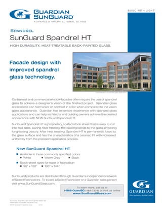 BUILD WITH LIGHT®
Spandrel
SunGuard Spandrel HT
HIGH DURABILITY, HEAT-TREATABLE BACK-PAINTED GLASS.
SunGuard, Build With Light and Guardian Select are
trademarks of Guardian Industries Corp.
©2014 Guardian Industries Corp.	 v.6.14
Facade design with
improved spandrel
glass technology.
New SunGuard Spandrel HT
g	 Available in three commonly specified colors:
	 g  White 	 g  Warm Gray	 g  Black
g	 Stock sheet sizes for ease of fabrication:
	 g  96" x 130" 	 g  100" x 144"
SunGuard products are distributed through Guardian's independent network
of Select Fabricators. To locate a Select Fabricator or a Guardian sales person
visit www.SunGuardGlass.com.
Curtainwall and commercial window facades often require the use of spandrel
glass to achieve a designer’s vision of the finished project. Spandrel glass
applications can harmonize or contrast in color when compared to the vision
glass appearance. Guardian has extensive experience with spandrel glass
applications and can help architects and building owners achieve the desired
appearance with NEW SunGuard Spandrel HT.
SunGuard Spandrel HT is proprietary coated stock sheet that is easy to cut
into final sizes. During heat-treating, the coating bonds to the glass providing
long-lasting beauty. After heat treating, Spandrel HT is permanently fused to
the glass surface and has the characteristics of a ceramic frit with increased
uniformity from the precision application process.
To learn more, call us at
1-866-GuardSG (482-7374) or visit us online
www.SunGuardGlass.com
Demonstration of spandrel glass application.
 