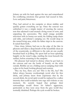 Johnny sat with his back against the tree and remembered
the conflicting emotions that gesture had caused in him.
Love and pain; bittersweet.

They had arrived at the campsite at about midday and
quickly gotten everything set up. Once the caravan was
unhitched it was a simple matter of erecting the canvas
tent that adjoined it and created a living room of sorts, and
unpacking the accessories. The small orange portable
television with its bunny-ear aerial, the folding camp chairs
and table, and Johnny’s camping cot. He would sleep in
the tented living area, while his father slept in the caravan.
It suited them both.
  Once done, Johnny had run to the edge of the lake in
pleasure and taken a deep breath of the beautifully clean air
of the countryside, so different to the stale air one usually
breathed back in Jo’Burg. He spent half an hour splashing
happily on the water’s edge, startling the trout beneath the
surface, before returning to the campsite.
  His pleasure had turned to dismay when he got back to
the caravan and saw the bottle of brandy on the table
outside. Robbie sat on a folding canvas camping chair with
a glass in his hand, looking pleased and content.
  ‘Hey my boy, there you are! This is the life, hey!’ His
father always became overbearingly jovial after his first
drink, and Johnny knew from experience that by the
second drink, the jovial spirit would be replaced by a sullen
intensity that could avalanche into rage and violence at any
moment. He secretly hoped that perhaps their
surroundings would douse his father’s aggression,
particularly as they were away from the grey world they
normally inhabited. Perhaps the cycle would be broken.
 