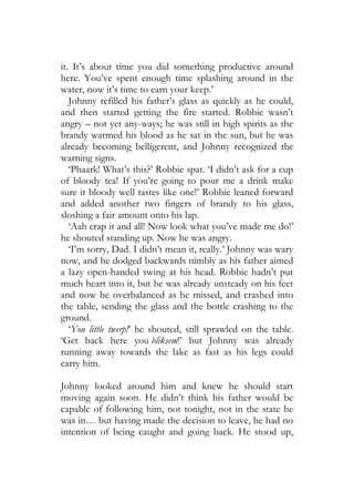 it. It’s about time you did something productive around
here. You’ve spent enough time splashing around in the
water, now it’s time to earn your keep.’
   Johnny refilled his father’s glass as quickly as he could,
and then started getting the fire started. Robbie wasn’t
angry – not yet any-ways; he was still in high spirits as the
brandy warmed his blood as he sat in the sun, but he was
already becoming belligerent, and Johnny recognized the
warning signs.
   ‘Phaark! What’s this?’ Robbie spat. ‘I didn’t ask for a cup
of bloody tea! If you’re going to pour me a drink make
sure it bloody well tastes like one!’ Robbie leaned forward
and added another two fingers of brandy to his glass,
sloshing a fair amount onto his lap.
   ‘Aah crap it and all! Now look what you’ve made me do!’
he shouted standing up. Now he was angry.
   ‘I’m sorry, Dad. I didn’t mean it, really.’ Johnny was wary
now, and he dodged backwards nimbly as his father aimed
a lazy open-handed swing at his head. Robbie hadn’t put
much heart into it, but he was already unsteady on his feet
and now he overbalanced as he missed, and crashed into
the table, sending the glass and the bottle crashing to the
ground.
   ‘You little twerp!’ he shouted, still sprawled on the table.
‘Get back here you bliksem!’ but Johnny was already
running away towards the lake as fast as his legs could
carry him.

Johnny looked around him and knew he should start
moving again soon. He didn’t think his father would be
capable of following him, not tonight, not in the state he
was in… but having made the decision to leave, he had no
intention of being caught and going back. He stood up,
 