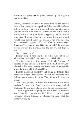 brushed the leaves off his pants, picked up his bag and
started walking.

Earlier, Johnny had decided to sneak back to the caravan
after a few hours, as he hoped his father would have been
asleep by then – although it was still only mid-afternoon.
Johnny wasn’t sure what to expect, as his father didn’t
usually drink so early in the day. Typically, his dad would
only start drinking after he got home from work, and
would have passed out in the lounge by ten o’clock or so,
or occasionally staggered off to bed after about six or eight
brandies. This time it was different; he didn’t have to get
up for work in the morning, and the sun was still high in
the sky.
  ‘So … you’re back?’
  Johnny jumped with fright. His father was still in the
chair where he had left him earlier, and still drinking.
  ‘The fire … went … it went out. Hell, I don’t know …’
Robbie slurred and looked down at the half empty glass
clasped in his hand. Johnny had never seen his father this
drunk before, and it frightened him.
  Robbie looked up suddenly and stared at Johnny with
clear, white eyes. They weren’t bloodshot anymore, and
Johnny saw madness in them. That frightened him even
more.
  ‘You know Johnny, it makes no difference if you leave
and don’t come back. Blood is thicker than water, and all
that crap.’ Johnny didn’t know what he was talking about.
  ‘I told Magda that adopting you was a mistake,’ he went
on. ‘I told her, but she wouldn’t listen … such a good
woman.’ Johnny listened in silence, not sure what his
father was saying.
 