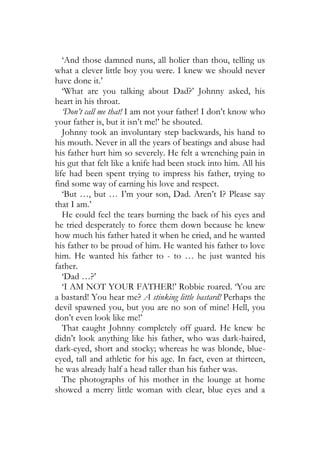 ‘And those damned nuns, all holier than thou, telling us
what a clever little boy you were. I knew we should never
have done it.’
   ‘What are you talking about Dad?’ Johnny asked, his
heart in his throat.
   ‘Don’t call me that! I am not your father! I don’t know who
your father is, but it isn’t me!’ he shouted.
   Johnny took an involuntary step backwards, his hand to
his mouth. Never in all the years of beatings and abuse had
his father hurt him so severely. He felt a wrenching pain in
his gut that felt like a knife had been stuck into him. All his
life had been spent trying to impress his father, trying to
find some way of earning his love and respect.
   ‘But …, but … I’m your son, Dad. Aren’t I? Please say
that I am.’
   He could feel the tears burning the back of his eyes and
he tried desperately to force them down because he knew
how much his father hated it when he cried, and he wanted
his father to be proud of him. He wanted his father to love
him. He wanted his father to - to … he just wanted his
father.
   ‘Dad …?’
   ‘I AM NOT YOUR FATHER!’ Robbie roared. ‘You are
a bastard! You hear me? A stinking little bastard! Perhaps the
devil spawned you, but you are no son of mine! Hell, you
don’t even look like me!’
   That caught Johnny completely off guard. He knew he
didn’t look anything like his father, who was dark-haired,
dark-eyed, short and stocky; whereas he was blonde, blue-
eyed, tall and athletic for his age. In fact, even at thirteen,
he was already half a head taller than his father was.
   The photographs of his mother in the lounge at home
showed a merry little woman with clear, blue eyes and a
 