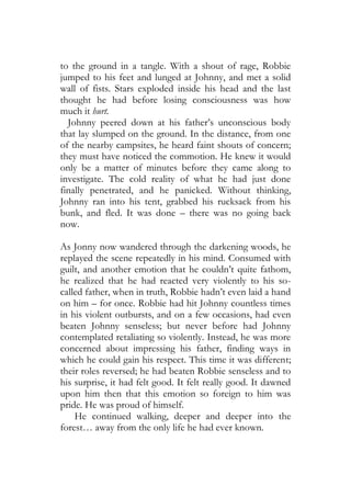 to the ground in a tangle. With a shout of rage, Robbie
jumped to his feet and lunged at Johnny, and met a solid
wall of fists. Stars exploded inside his head and the last
thought he had before losing consciousness was how
much it hurt.
  Johnny peered down at his father’s unconscious body
that lay slumped on the ground. In the distance, from one
of the nearby campsites, he heard faint shouts of concern;
they must have noticed the commotion. He knew it would
only be a matter of minutes before they came along to
investigate. The cold reality of what he had just done
finally penetrated, and he panicked. Without thinking,
Johnny ran into his tent, grabbed his rucksack from his
bunk, and fled. It was done – there was no going back
now.

As Jonny now wandered through the darkening woods, he
replayed the scene repeatedly in his mind. Consumed with
guilt, and another emotion that he couldn’t quite fathom,
he realized that he had reacted very violently to his so-
called father, when in truth, Robbie hadn’t even laid a hand
on him – for once. Robbie had hit Johnny countless times
in his violent outbursts, and on a few occasions, had even
beaten Johnny senseless; but never before had Johnny
contemplated retaliating so violently. Instead, he was more
concerned about impressing his father, finding ways in
which he could gain his respect. This time it was different;
their roles reversed; he had beaten Robbie senseless and to
his surprise, it had felt good. It felt really good. It dawned
upon him then that this emotion so foreign to him was
pride. He was proud of himself.
    He continued walking, deeper and deeper into the
forest… away from the only life he had ever known.
 
