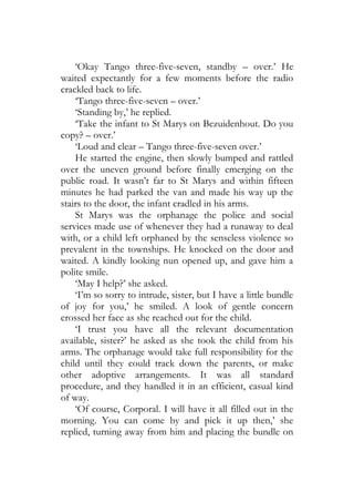 ‘Okay Tango three-five-seven, standby – over.’ He
waited expectantly for a few moments before the radio
crackled back to life.
    ‘Tango three-five-seven – over.’
    ‘Standing by,’ he replied.
    ‘Take the infant to St Marys on Bezuidenhout. Do you
copy? – over.’
    ‘Loud and clear – Tango three-five-seven over.’
    He started the engine, then slowly bumped and rattled
over the uneven ground before finally emerging on the
public road. It wasn’t far to St Marys and within fifteen
minutes he had parked the van and made his way up the
stairs to the door, the infant cradled in his arms.
    St Marys was the orphanage the police and social
services made use of whenever they had a runaway to deal
with, or a child left orphaned by the senseless violence so
prevalent in the townships. He knocked on the door and
waited. A kindly looking nun opened up, and gave him a
polite smile.
    ‘May I help?’ she asked.
    ‘I’m so sorry to intrude, sister, but I have a little bundle
of joy for you,’ he smiled. A look of gentle concern
crossed her face as she reached out for the child.
    ‘I trust you have all the relevant documentation
available, sister?’ he asked as she took the child from his
arms. The orphanage would take full responsibility for the
child until they could track down the parents, or make
other adoptive arrangements. It was all standard
procedure, and they handled it in an efficient, casual kind
of way.
    ‘Of course, Corporal. I will have it all filled out in the
morning. You can come by and pick it up then,’ she
replied, turning away from him and placing the bundle on
 