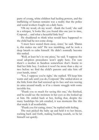 parts of young, white children had healing powers, and the
trafficking of human remains was a reality that the police
and social workers fought on a daily basis.
     ‘Oh my word, oh my word - thank the Lord,’ she said
in a whisper, ‘it looks like you found this one just in time,
Corporal… and what a beautiful little boy!’
     He shuddered to think what would have happened to
the child had he not come along.
     ‘I must have scared them away, sister,’ he said. ‘Damn
it, this makes me sick!’ He was trembling, and he took a
deep breath to calm himself. He didn’t normally become
this rattled.
     ‘Well, at least he’s in one piece,’ he said. ‘I suppose the
usual adoption procedures won’t apply here. I’m sure
there’s a mother in Sandton somewhere that’s frantic to
find her little boy. I reckon it won’t be more than a day or
two before we find the child’s parents and take him off
your hands, sister.’
     ‘Yes, I suppose you’re right,’ she replied. ‘I’ll keep him
warm and safe until you do, Corporal.’ She smiled down at
the little form that had screwed up its face and was waving
its arms around madly as if in a titanic struggle with some
invisible foe.
     ‘Thank you so much for saving this one,’ she finished,
and he could see the moisture in her eyes as she looked up
at him. He smiled back at her, feeling that, despite the
many hardships his job entailed, it was moments like this
that made it all worthwhile.
     ‘Thank you for caring, sister,’ he replied with feeling.
     The nun picked the baby up and held it to her breast,
rocking back and forth, making hushing sounds, so he let
himself out quietly.
 