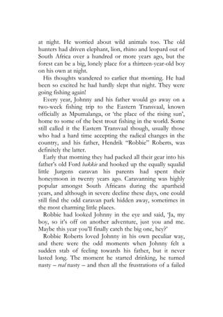 at night. He worried about wild animals too. The old
hunters had driven elephant, lion, rhino and leopard out of
South Africa over a hundred or more years ago, but the
forest can be a big, lonely place for a thirteen-year-old boy
on his own at night.
   His thoughts wandered to earlier that morning. He had
been so excited he had hardly slept that night. They were
going fishing again!
   Every year, Johnny and his father would go away on a
two-week fishing trip to the Eastern Transvaal, known
officially as Mpumalanga, or ‘the place of the rising sun’,
home to some of the best trout fishing in the world. Some
still called it the Eastern Transvaal though, usually those
who had a hard time accepting the radical changes in the
country, and his father, Hendrik “Robbie” Roberts, was
definitely the latter.
   Early that morning they had packed all their gear into his
father’s old Ford bakkie and hooked up the equally squalid
little Jurgens caravan his parents had spent their
honeymoon in twenty years ago. Caravanning was highly
popular amongst South Africans during the apartheid
years, and although in severe decline these days, one could
still find the odd caravan park hidden away, sometimes in
the most charming little places.
   Robbie had looked Johnny in the eye and said, ‘Ja, my
boy, so it’s off on another adventure, just you and me.
Maybe this year you’ll finally catch the big one, hey?’
   Robbie Roberts loved Johnny in his own peculiar way,
and there were the odd moments when Johnny felt a
sudden stab of feeling towards his father, but it never
lasted long. The moment he started drinking, he turned
nasty – real nasty – and then all the frustrations of a failed
 