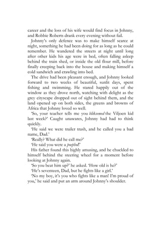 career and the loss of his wife would find focus in Johnny,
and Robbie Roberts drank every evening without fail.
   Johnny’s only defence was to make himself scarce at
night, something he had been doing for as long as he could
remember. He wandered the streets at night until long
after other kids his age were in bed, often falling asleep
behind the train shed, or inside the old flour mill, before
finally creeping back into the house and making himself a
cold sandwich and crawling into bed.
   The drive had been pleasant enough, and Johnny looked
forward to two weeks of beautiful, sunlit days, spent
fishing and swimming. He stared happily out of the
window as they drove north, watching with delight as the
grey cityscape dropped out of sight behind them, and the
land opened up on both sides, the greens and browns of
Africa that Johnny loved so well.
   ‘So, your teacher tells me you bliksemed the Viljoen kid
last week?’ Caught unawares, Johnny had had to think
quickly.
   ‘He said we were trailer trash, and he called you a bad
name, Dad.’
   ‘Really? What did he call me?’
   ‘He said you were a poephol!’
   His father found this highly amusing, and he chuckled to
himself behind the steering wheel for a moment before
looking at Johnny again.
   ‘So you beat him up?’ he asked. ‘How old is he?’
   ‘He’s seventeen, Dad, but he fights like a girl.’
   ‘No my boy, it’s you who fights like a man! I’m proud of
you,’ he said and put an arm around Johnny’s shoulder.
 