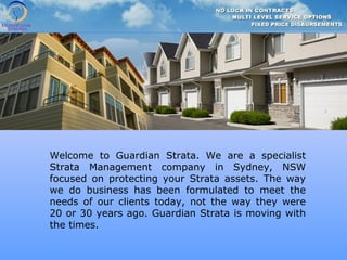Welcome to Guardian Strata. We are a specialist
Strata Management company in Sydney, NSW
focused on protecting your Strata assets. The way
we do business has been formulated to meet the
needs of our clients today, not the way they were
20 or 30 years ago. Guardian Strata is moving with
the times.
 