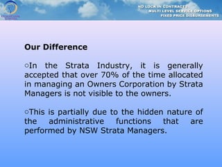 Our Difference
oIn the Strata Industry, it is generally
accepted that over 70% of the time allocated
in managing an Owners Corporation by Strata
Managers is not visible to the owners.
oThis is partially due to the hidden nature of
the administrative functions that are
performed by NSW Strata Managers.
 