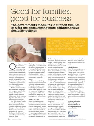 Good for families,
      good for business
      The government’s measures to support families
      at work are encouraging more comprehensive
      flexibility policies.


                                                                                     The majority of fathers say
                                                                                     that taking time off leads
                                                                                     to them playing a greater
                                                                                     role in caring for their
                                                                                     children

                                                                                     flexible working open to them –         maternity leave outstanding. Some
                                                                                     though only 30 per cent are actually    of the leave may be paid if taken




 O
                                                                                     using it. The most common forms         during the mother’s maternity pay
                ver the past few years,   There’s a growing awareness that           are flexitime and working from          period.
                the government            enabling staff to have a better work-      home but options could also include
                has taken a leading       life balance is good for business, as      different start and finish times,       parental leaVe
                role in supporting        it encourages loyalty and increases        part-time working and compressed        Parents also have the right to up to
 parents and carers at work. The          job satisfaction. With the average         hours. The overwhelming majority        13 weeks unpaid Parental Leave.
 ‘right to request’ flexible working,     cost of recruiting a new member            (96 per cent) of fathers who were       The new Parental Leave Directive
 and new paternity, maternity and         of staff around £6k, it makes              working flexibly value their working    agreed last November will increase
 parental leave options have been         sense to accommodate employees’            arrangements. Two thirds of all         parental leave to four months.
 introduced to support parents            aspirations for a manageable               fathers consider the availability of    Member States will have two years
 at work - including fathers. It’s        balance.                                   flexible working to be important        to make the changes. Also if there
 good for families, good for equality          The most forward-looking              when looking for a new job.             is an unexpected family emergency,
 – and good for business too, says        employers go beyond the minimum.                The vast majority (91 per cent)    eg a child falling ill, employees
 the Department for Business,             Rather than have a reactive policy         of dads now take time off around        can take a reasonable amount of
 Innovation and Skills.                   of responding to requests, they            the birth of their child and the        (unpaid) time off to deal with
      Working fathers and mothers         have developed comprehensive               majority of fathers say that taking     the emergency and put other care
 with children aged 16 and under          flexible working policies for all staff,   time off leads to them playing          arrangements in place.
 have the right to request flexible       not only parents. Taking a more            a greater role in caring for their            The combination of these
 working. This right is also              strategic approach enables them            children. Currently fathers can take    leave options and flexible working
 available to parents of disabled         to maximise the benefits, such as          2 weeks paid paternity leave at a       provide employees with a range of
 children under 18, and to carers of      reducing property and travel costs.        standard rate of £123.06 per week.      options to balance work and family
 dependent adults. More than 10                                                      Many also benefit from contractual      life.
 million employees are eligible.          Father FigureS                             paternity leave or may also take
      This ‘right to request’ enables     Flexible working is sometimes              annual leave.                           For further information
 parents and carers to propose            portrayed as a women’s issue, and               Now extensions to paternity        visit www.direct.gov.
 flexible working arrangements.           indeed it is contributing to women         leave are on the horizon. The           uk/workandfamilies or
 Employers must seriously consider        achieving greater equality. But men        government plans to introduce a         www.businesslink.gov.uk/
 the request and can only refuse if       are also seeking a better balance and      new right to Additional Paternity       workandfamilies
 they have valid business reasons.        looking to play a more significant         Leave and Pay for fathers of children
 According to the 2008 CBI                role in caring for their children.         due from 3 April 2011. This would
 Employment Trends Survey, 95 per              According to the Equalities and       give fathers a right to up to six
 cent of all requests from working        Human Rights Commission, almost            months’ leave which can be taken
 parents are agreed.                      half of fathers have some kind of          if the mother returns to work with

010   flexible working                                                                 An independent supplement produced by Lyonsdown Media Group
 