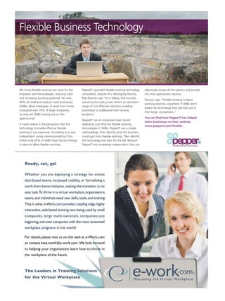 Flexible Business Technology




We know flexible working can work for the      PepperIT, specialist flexible working technology   objectively review all the options and provide
employer and the employee, reducing costs      consultants, dispute this. Managing Director,      the most appropriate solution.
and increasing business potential. Yet only    Rob Pearson says “It’s a fallacy. Five minutes
                                                                                                  Pearson says “Flexible working is about
40% of small and medium sized businesses       searching the web proves there’s an abundant
                                                                                                  working anytime, anywhere. If SMBs don’t
(SMBs) allow employees to work from home,      range of cost effective solutions enabling
                                                                                                  adopt the technology they will lose out to
compared with 76% of large companies.          businesses to collaborate from remote
                                                                                                  their larger competitors.”
So why are SMBs missing out on this            locations.”
opportunity?                                                                                      You can find how PepperIT has helped
                                               PepperIT has an impressive track record
                                                                                                  other businesses on their website,
A major reason is the perception that the      deploying cost effective flexible working
                                                                                                  www.pepperit.com/flexible.
technology to enable effective flexible        technologies in SMBs. PepperIT use a simple
working is too expensive. According to a new   methodology. First, identify what the business
independent survey commissioned by Citrix      could gain from flexible working. Then identify
Online only 43% of SMBs have the technology    the technology that best fits the bill. Because
in place to allow flexible working.            PepperIT are completely independent, they can
 