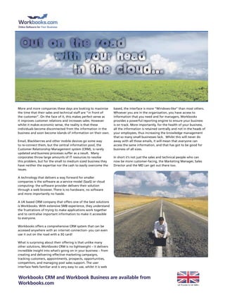 More and more companies these days are looking to maximise           based, the interface is more “Windows-like” than most others.
the time that their sales and technical staff are “in front of       Whoever you are in the organisation, you have access to
the customer”. On the face of it, this makes perfect sense as        information that you need and for managers, Workbooks
it improves customer relations and increases sales. However          provides a powerful reporting engine to ensure your business
whilst it makes economic sense, the reality is that these            is on track. More importantly, for the health of your business,
individuals become disconnected from the information in the          all the information is retained centrally and not in the heads of
business and soon become islands of information on their own.        your employees, thus increasing the knowledge management
                                                                     that so many small businesses lack. Whilst this will never do
Email, Blackberries and other mobile devices go some way             away with all those emails, it will mean that everyone can
to re-connect them, but the central information pool, the            access the same information, and that has got to be good for
Customer Relationship Management system (CRM), is rarely             business of all sizes.
updated and business processes suffer as a result. Many
corporates throw large amounts of It resources to resolve            In short it’s not just the sales and technical people who can
this problem, but for the small to medium sized business they        now be more customer-facing, the Marketing Manager, Sales
have neither the expertise nor the cash to easily overcome the       Director and the MD can get out there too.
issues.

A technology that delivers a way forward for smaller
companies is the software as a service model (SaaS) or cloud
computing- the software provider delivers their solution
through a web browser. there is no hardware, no software
and more importantly no hassle.

A UK based CRM company that offers one of the best solutions
is Workbooks. With extensive SMB experience, they understand
the frustrations of trying to make applications work together
and to centralise important information to make it accessible
to everyone.

Workbooks offers a comprehensive CRM system that can be
accessed anywhere with an internet connection- you can even
use it out on the road with a 3G card!

What is surprising about their offering is that unlike many
other solutions, Workbooks CRM is no lightweight – it delivers
incredible insight into what’s going on in your business – from
creating and delivering effective marketing campaigns,
tracking customers, appointments, prospects, opportunities,
competitors, and managing post sales support. the user
interface feels familiar and is very easy to use, whilst it is web


Workbooks cRM and Workbook business are available from
Workbooks.com                                                                                                     UK Provider to UK SMB’s
 