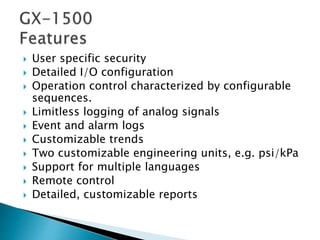  User specific security
 Detailed I/O configuration
 Operation control characterized by configurable
sequences.
 Limitless logging of analog signals
 Event and alarm logs
 Customizable trends
 Two customizable engineering units, e.g. psi/kPa
 Support for multiple languages
 Remote control
 Detailed, customizable reports
 