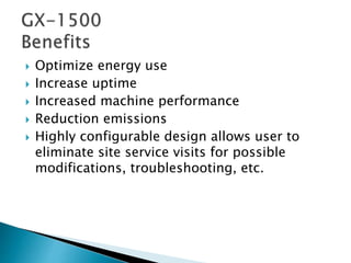  Optimize energy use
 Increase uptime
 Increased machine performance
 Reduction emissions
 Highly configurable design allows user to
eliminate site service visits for possible
modifications, troubleshooting, etc.
 