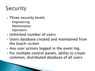  Three security levels
◦ Engineering
◦ Maintenance
◦ Operators
 Unlimited number of users
 Users database created and maintained from
the touch-screen
 Any user actions logged in the event log.
 For multiple control panels, ability to create
common, distributed database of all users
 