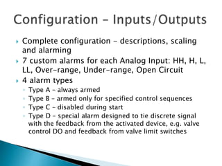  Complete configuration - descriptions, scaling
and alarming
 7 custom alarms for each Analog Input: HH, H, L,
LL, Over-range, Under-range, Open Circuit
 4 alarm types
◦ Type A – always armed
◦ Type B – armed only for specified control sequences
◦ Type C – disabled during start
◦ Type D – special alarm designed to tie discrete signal
with the feedback from the activated device, e.g. valve
control DO and feedback from valve limit switches
 