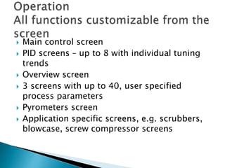  Main control screen
 PID screens – up to 8 with individual tuning
trends
 Overview screen
 3 screens with up to 40, user specified
process parameters
 Pyrometers screen
 Application specific screens, e.g. scrubbers,
blowcase, screw compressor screens
 