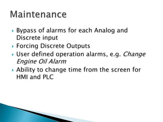 Bypass of alarms for each Analog and
Discrete input
 Forcing Discrete Outputs
 User defined operation alarms, e.g. Change
Engine Oil Alarm
 Ability to change time from the screen for
HMI and PLC
 