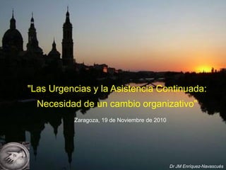 "Las Urgencias y la Asistencia Continuada:
Necesidad de un cambio organizativo"
Zaragoza, 19 de Noviembre de 2010

Dr JM Enríquez-Navascués

 