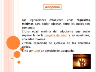 Las legislaciones establecen unos requisitos 
mínimos para poder adoptar, entre los cuales son 
comunes: 
1.Una edad mínima del adoptante que suele 
superar la de la mayoría de edad y, en ocasiones, 
una edad máxima. 
2.Plena capacidad de ejercicio de los derechos 
civiles. 
3.No ser tutor en ejercicio del adoptado. 
 