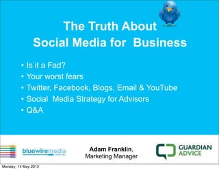 The Truth About
               Social Media for Business
         •   Is it a Fad?
         •   Your worst fears
         •   Twitter, Facebook, Blogs, Email & YouTube
         •   Social Media Strategy for Advisors
         •   Q&A



                             Adam Franklin,
                            Marketing Manager
Monday, 14 May 2012
 
