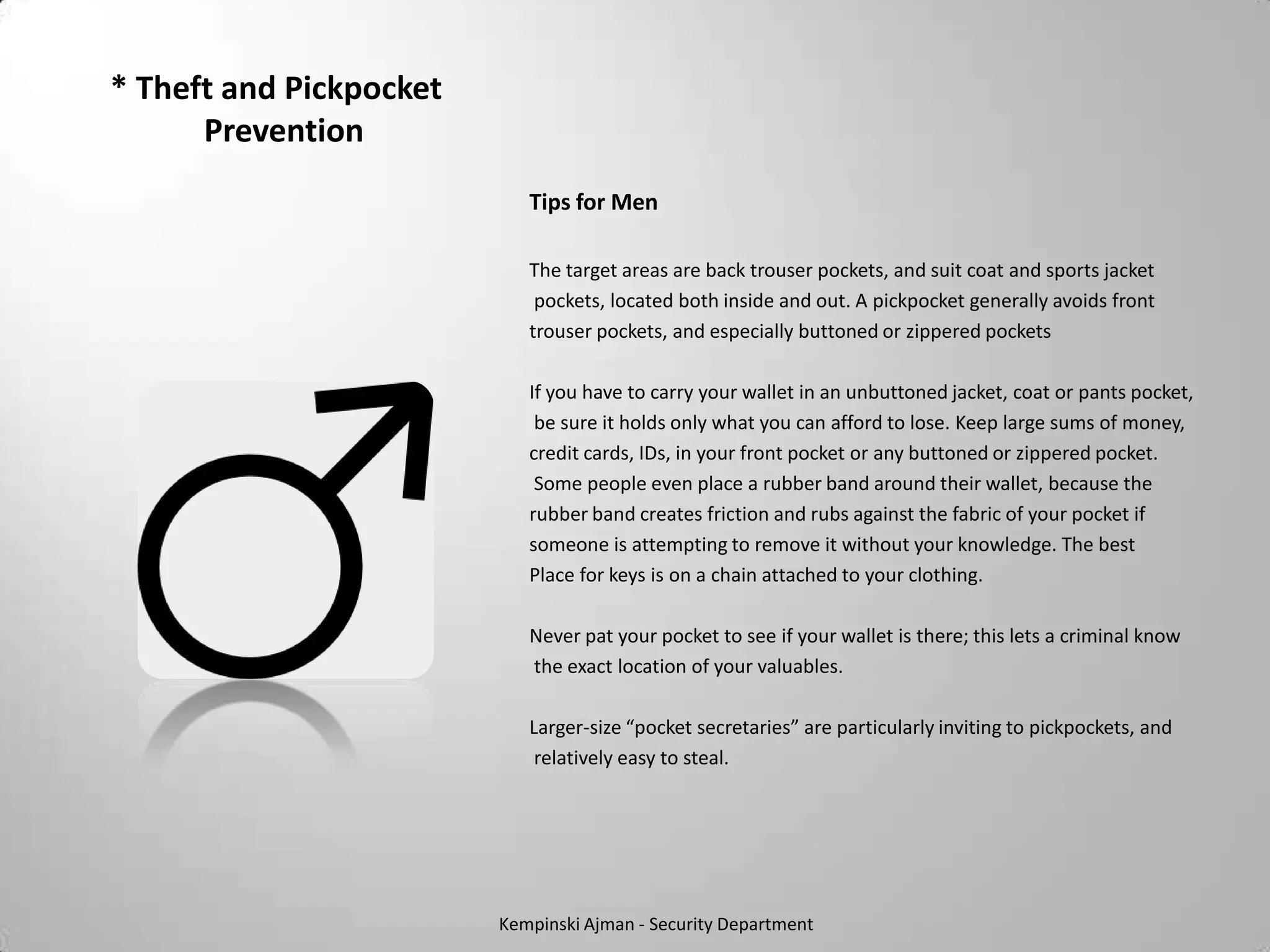 * Theft and Pickpocket
      Prevention
                            Tips for Men

                            The target areas are back trouser pockets, and suit coat and sports jacket
                             pockets, located both inside and out. A pickpocket generally avoids front
                            trouser pockets, and especially buttoned or zippered pockets

                            If you have to carry your wallet in an unbuttoned jacket, coat or pants pocket,
                             be sure it holds only what you can afford to lose. Keep large sums of money,
                            credit cards, IDs, in your front pocket or any buttoned or zippered pocket.
                             Some people even place a rubber band around their wallet, because the
                            rubber band creates friction and rubs against the fabric of your pocket if
                            someone is attempting to remove it without your knowledge. The best
                            Place for keys is on a chain attached to your clothing.

                            Never pat your pocket to see if your wallet is there; this lets a criminal know
                            the exact location of your valuables.

                            Larger-size “pocket secretaries” are particularly inviting to pickpockets, and
                             relatively easy to steal.




                         Kempinski Ajman - Security Department
 