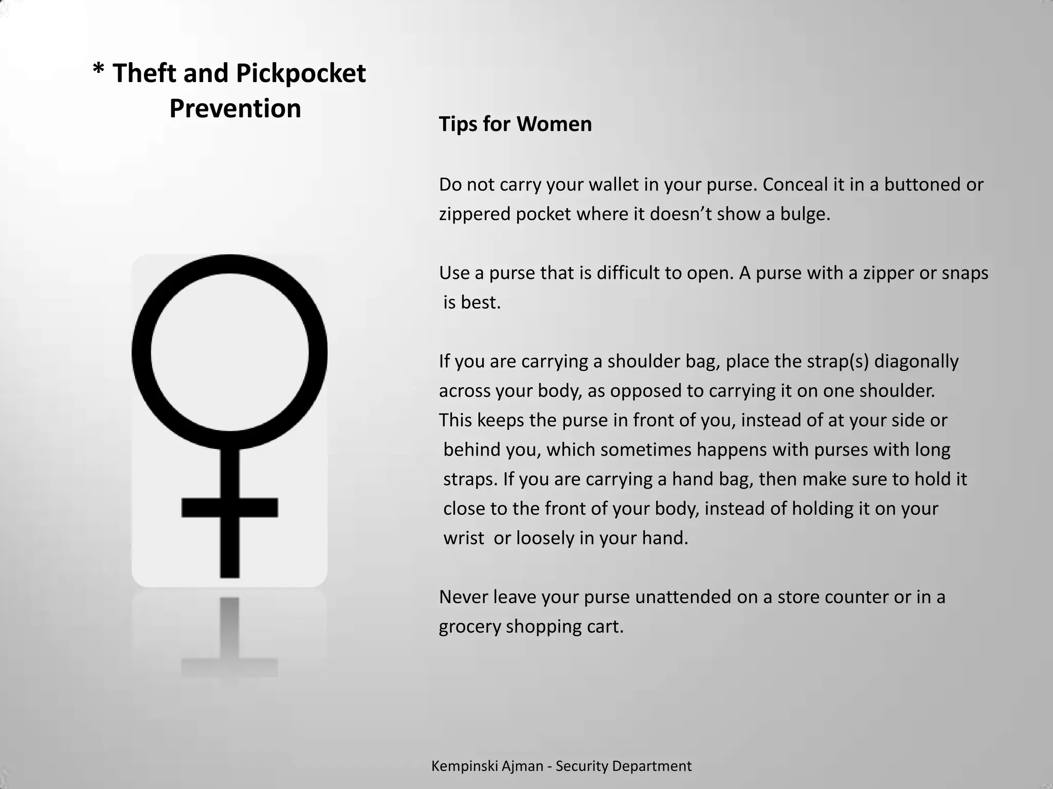 * Theft and Pickpocket
      Prevention          Tips for Women

                          Do not carry your wallet in your purse. Conceal it in a buttoned or
                          zippered pocket where it doesn’t show a bulge.

                          Use a purse that is difficult to open. A purse with a zipper or snaps
                          is best.

                          If you are carrying a shoulder bag, place the strap(s) diagonally
                          across your body, as opposed to carrying it on one shoulder.
                          This keeps the purse in front of you, instead of at your side or
                           behind you, which sometimes happens with purses with long
                           straps. If you are carrying a hand bag, then make sure to hold it
                           close to the front of your body, instead of holding it on your
                           wrist or loosely in your hand.

                          Never leave your purse unattended on a store counter or in a
                          grocery shopping cart.




                         Kempinski Ajman - Security Department
 