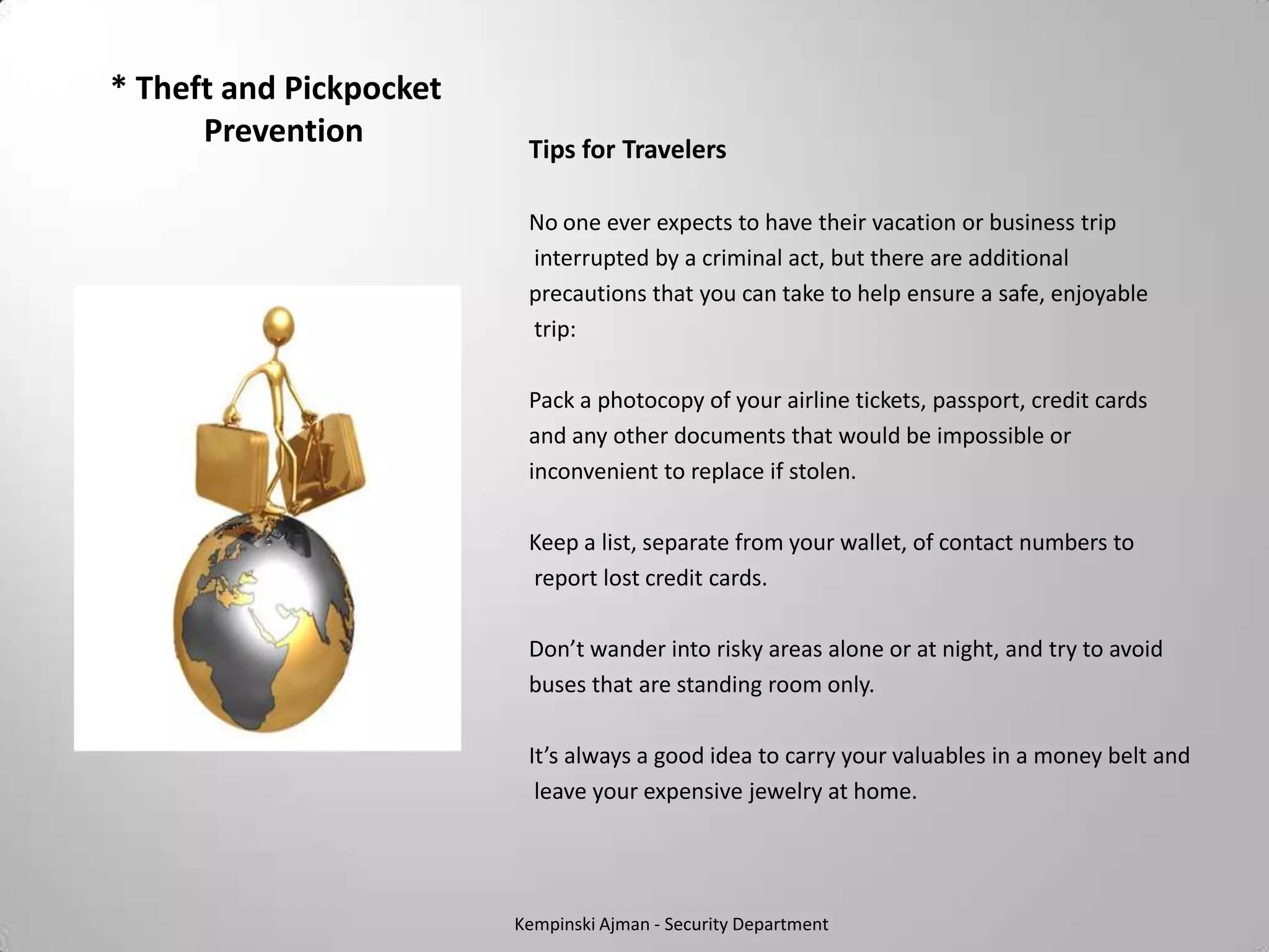 * Theft and Pickpocket
      Prevention          Tips for Travelers

                          No one ever expects to have their vacation or business trip
                          interrupted by a criminal act, but there are additional
                          precautions that you can take to help ensure a safe, enjoyable
                          trip:

                          Pack a photocopy of your airline tickets, passport, credit cards
                          and any other documents that would be impossible or
                          inconvenient to replace if stolen.

                          Keep a list, separate from your wallet, of contact numbers to
                          report lost credit cards.

                          Don’t wander into risky areas alone or at night, and try to avoid
                          buses that are standing room only.

                          It’s always a good idea to carry your valuables in a money belt and
                           leave your expensive jewelry at home.




                         Kempinski Ajman - Security Department
 