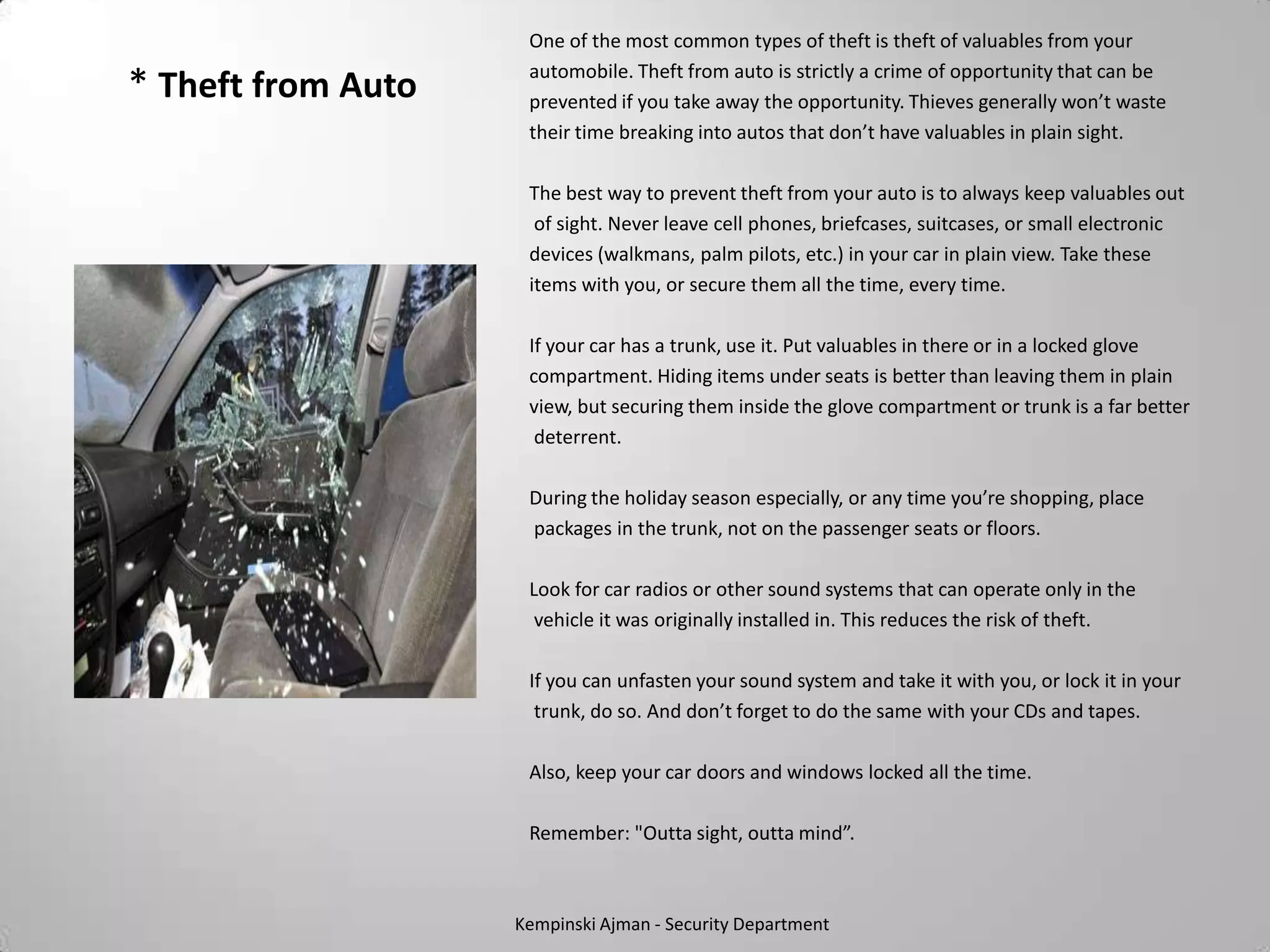 One of the most common types of theft is theft of valuables from your
                     automobile. Theft from auto is strictly a crime of opportunity that can be
* Theft from Auto    prevented if you take away the opportunity. Thieves generally won’t waste
                     their time breaking into autos that don’t have valuables in plain sight.

                     The best way to prevent theft from your auto is to always keep valuables out
                      of sight. Never leave cell phones, briefcases, suitcases, or small electronic
                     devices (walkmans, palm pilots, etc.) in your car in plain view. Take these
                     items with you, or secure them all the time, every time.

                     If your car has a trunk, use it. Put valuables in there or in a locked glove
                     compartment. Hiding items under seats is better than leaving them in plain
                     view, but securing them inside the glove compartment or trunk is a far better
                      deterrent.

                     During the holiday season especially, or any time you’re shopping, place
                     packages in the trunk, not on the passenger seats or floors.

                     Look for car radios or other sound systems that can operate only in the
                      vehicle it was originally installed in. This reduces the risk of theft.

                     If you can unfasten your sound system and take it with you, or lock it in your
                      trunk, do so. And don’t forget to do the same with your CDs and tapes.

                     Also, keep your car doors and windows locked all the time.

                     Remember: "Outta sight, outta mind”.



                    Kempinski Ajman - Security Department
 
