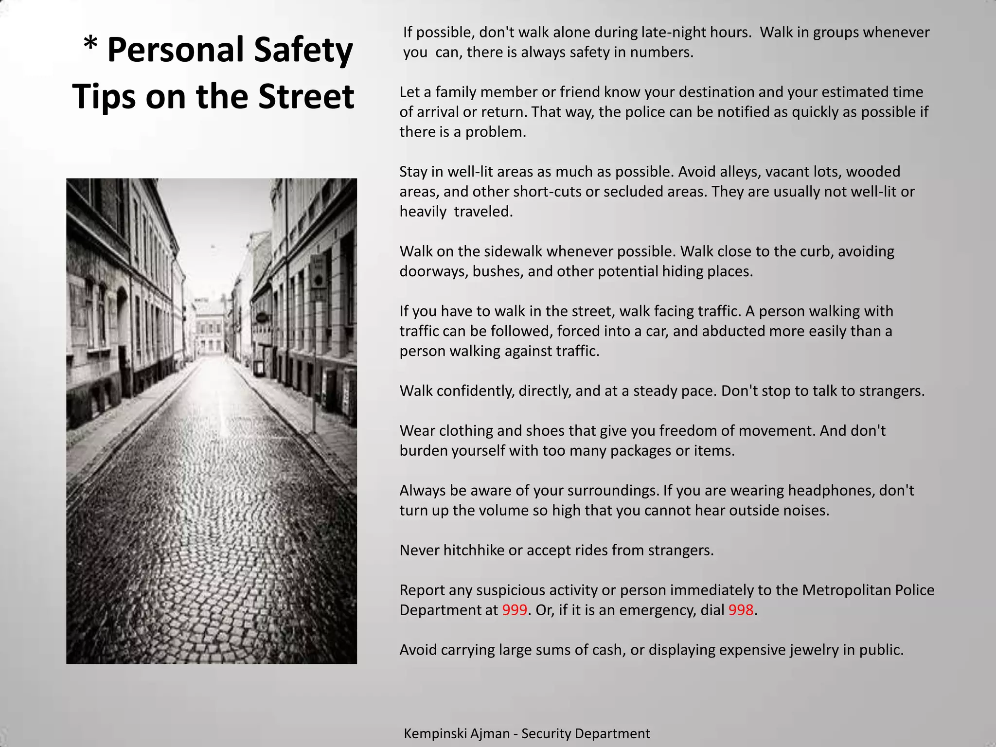 If possible, don't walk alone during late-night hours. Walk in groups whenever
* Personal Safety    you can, there is always safety in numbers.


Tips on the Street   Let a family member or friend know your destination and your estimated time
                     of arrival or return. That way, the police can be notified as quickly as possible if
                     there is a problem.

                     Stay in well-lit areas as much as possible. Avoid alleys, vacant lots, wooded
                     areas, and other short-cuts or secluded areas. They are usually not well-lit or
                     heavily traveled.

                     Walk on the sidewalk whenever possible. Walk close to the curb, avoiding
                     doorways, bushes, and other potential hiding places.

                     If you have to walk in the street, walk facing traffic. A person walking with
                     traffic can be followed, forced into a car, and abducted more easily than a
                     person walking against traffic.

                     Walk confidently, directly, and at a steady pace. Don't stop to talk to strangers.

                     Wear clothing and shoes that give you freedom of movement. And don't
                     burden yourself with too many packages or items.

                     Always be aware of your surroundings. If you are wearing headphones, don't
                     turn up the volume so high that you cannot hear outside noises.

                     Never hitchhike or accept rides from strangers.

                     Report any suspicious activity or person immediately to the Metropolitan Police
                     Department at 999. Or, if it is an emergency, dial 998.

                     Avoid carrying large sums of cash, or displaying expensive jewelry in public.




                     Kempinski Ajman - Security Department
 