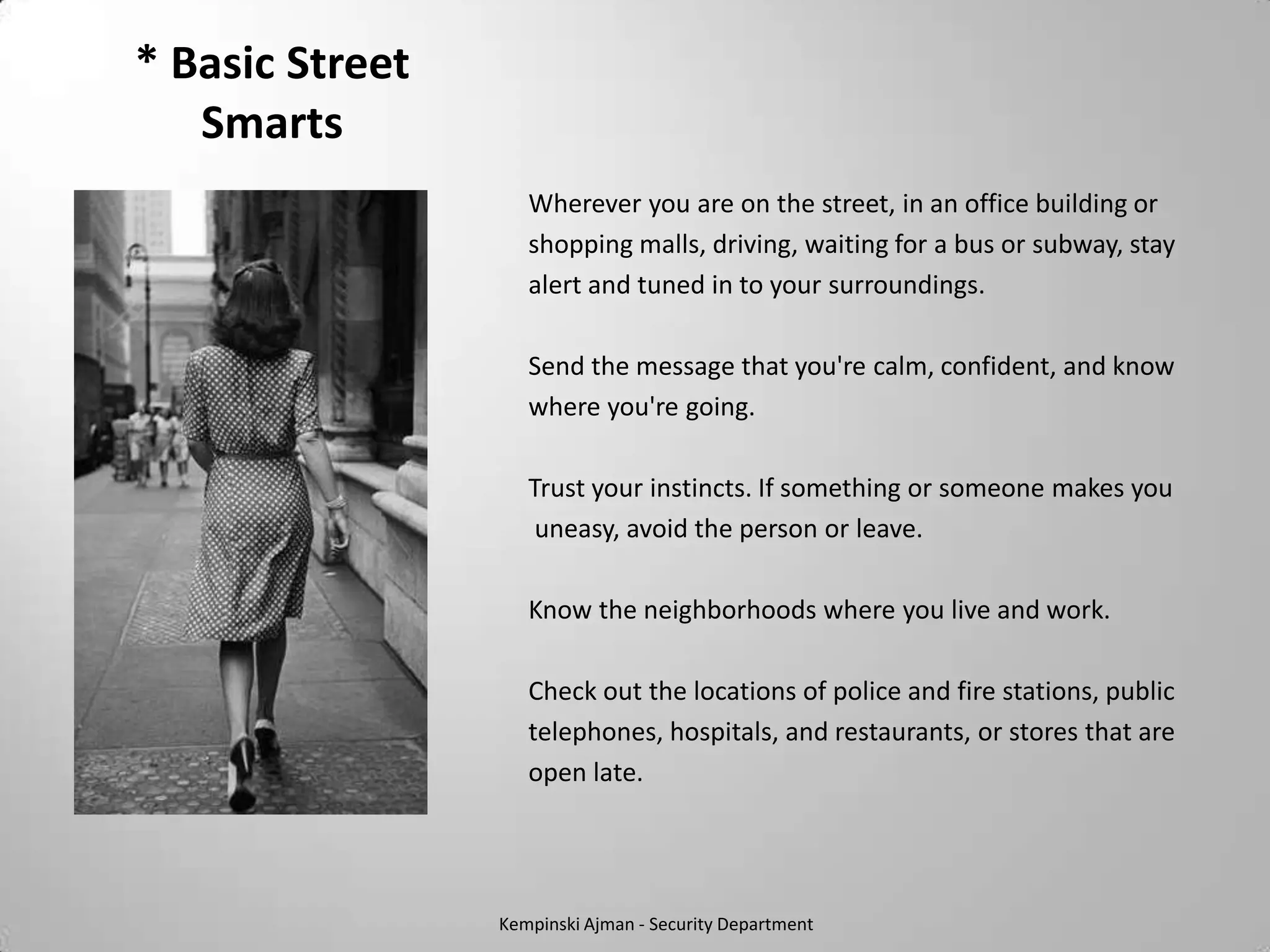 * Basic Street
   Smarts
                    Wherever you are on the street, in an office building or
                    shopping malls, driving, waiting for a bus or subway, stay
                    alert and tuned in to your surroundings.

                    Send the message that you're calm, confident, and know
                    where you're going.

                    Trust your instincts. If something or someone makes you
                     uneasy, avoid the person or leave.

                    Know the neighborhoods where you live and work.

                    Check out the locations of police and fire stations, public
                    telephones, hospitals, and restaurants, or stores that are
                    open late.




                 Kempinski Ajman - Security Department
 