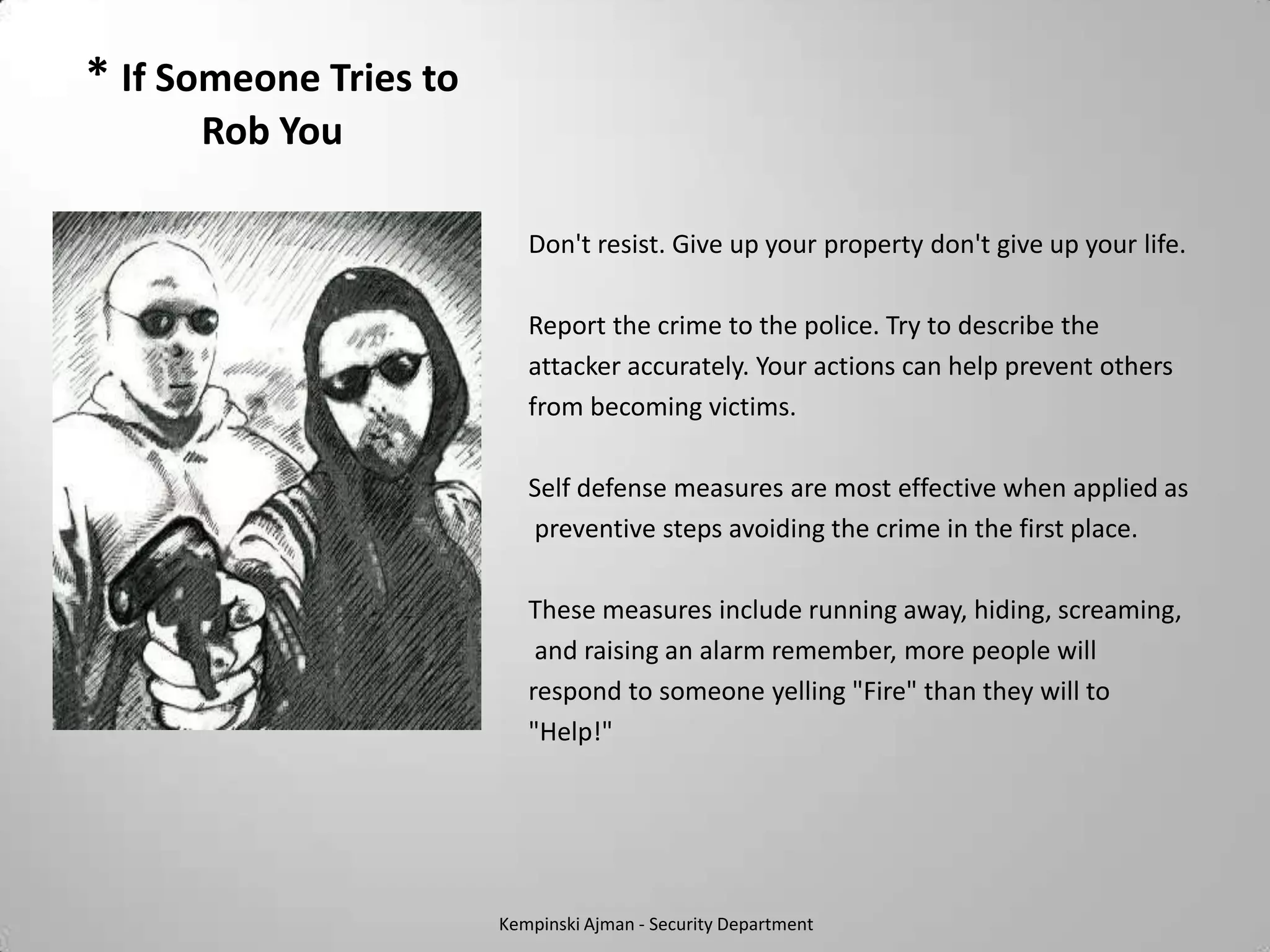 * If Someone Tries to
      Rob You

                           Don't resist. Give up your property don't give up your life.

                           Report the crime to the police. Try to describe the
                           attacker accurately. Your actions can help prevent others
                           from becoming victims.

                           Self defense measures are most effective when applied as
                           preventive steps avoiding the crime in the first place.

                           These measures include running away, hiding, screaming,
                            and raising an alarm remember, more people will
                           respond to someone yelling "Fire" than they will to
                           "Help!"




                        Kempinski Ajman - Security Department
 