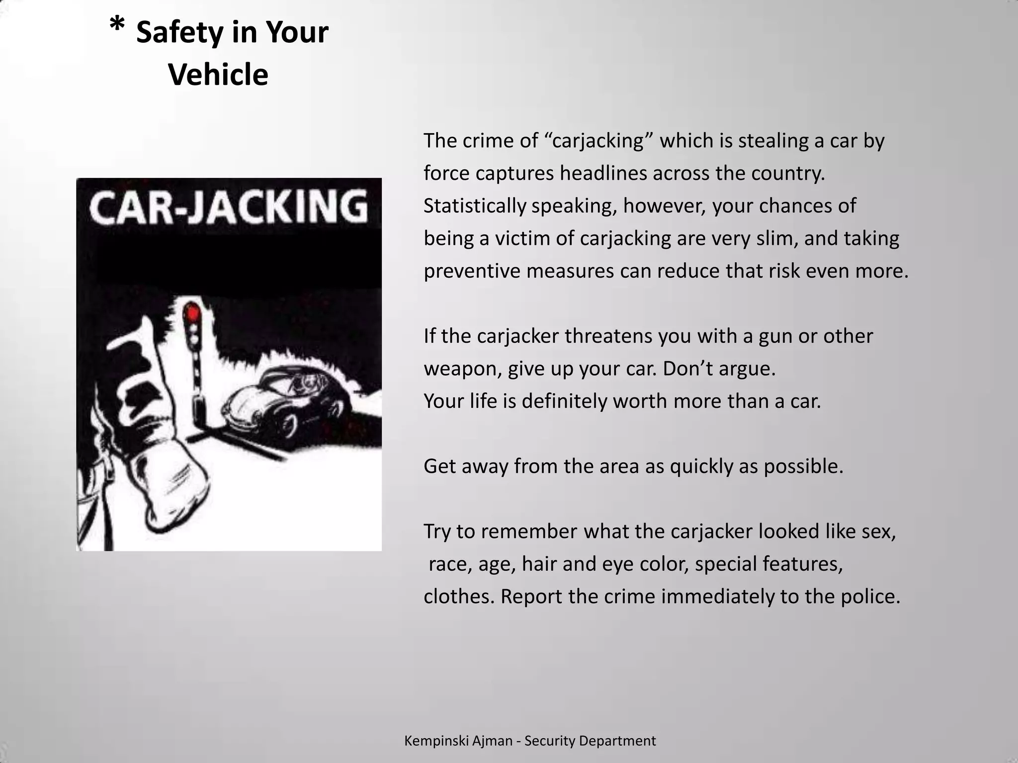 * Safety in Your
    Vehicle
                     The crime of “carjacking” which is stealing a car by
                     force captures headlines across the country.
                     Statistically speaking, however, your chances of
                     being a victim of carjacking are very slim, and taking
                     preventive measures can reduce that risk even more.

                     If the carjacker threatens you with a gun or other
                     weapon, give up your car. Don’t argue.
                     Your life is definitely worth more than a car.

                     Get away from the area as quickly as possible.

                     Try to remember what the carjacker looked like sex,
                      race, age, hair and eye color, special features,
                     clothes. Report the crime immediately to the police.




                   Kempinski Ajman - Security Department
 