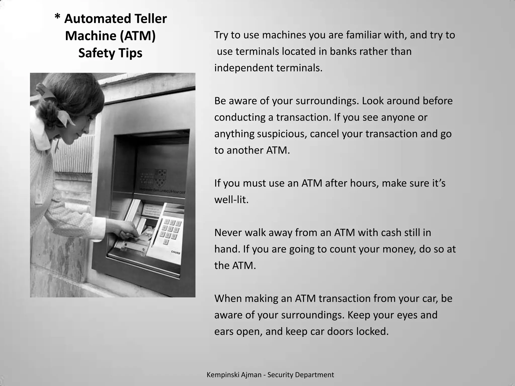 * Automated Teller
  Machine (ATM)        Try to use machines you are familiar with, and try to
    Safety Tips         use terminals located in banks rather than
                       independent terminals.

                       Be aware of your surroundings. Look around before
                       conducting a transaction. If you see anyone or
                       anything suspicious, cancel your transaction and go
                       to another ATM.

                       If you must use an ATM after hours, make sure it’s
                       well-lit.

                       Never walk away from an ATM with cash still in
                       hand. If you are going to count your money, do so at
                       the ATM.

                       When making an ATM transaction from your car, be
                       aware of your surroundings. Keep your eyes and
                       ears open, and keep car doors locked.


                     Kempinski Ajman - Security Department
 
