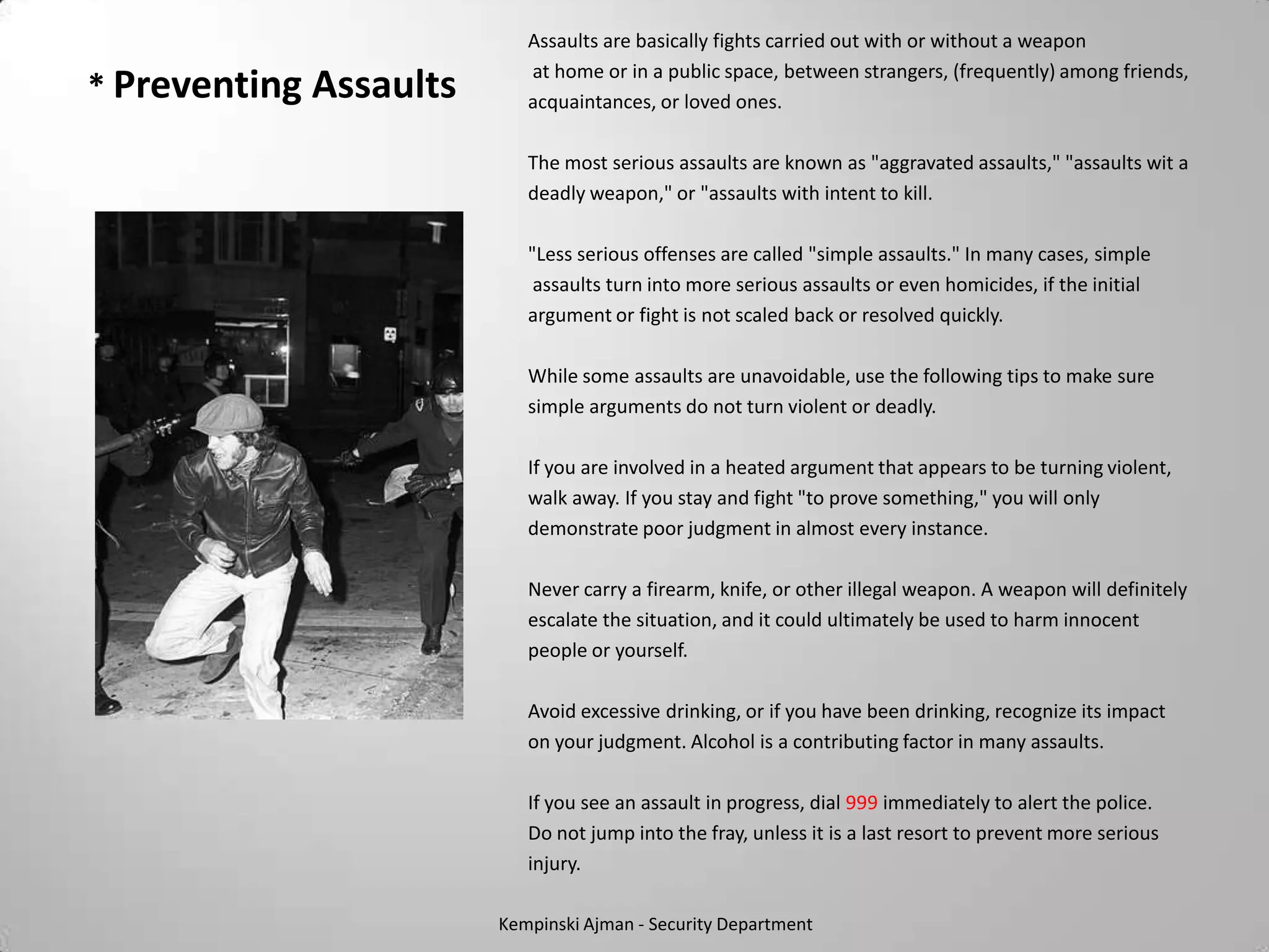 Assaults are basically fights carried out with or without a weapon
                           at home or in a public space, between strangers, (frequently) among friends,
* Preventing Assaults      acquaintances, or loved ones.

                           The most serious assaults are known as "aggravated assaults," "assaults wit a
                           deadly weapon," or "assaults with intent to kill.

                           "Less serious offenses are called "simple assaults." In many cases, simple
                            assaults turn into more serious assaults or even homicides, if the initial
                           argument or fight is not scaled back or resolved quickly.

                           While some assaults are unavoidable, use the following tips to make sure
                           simple arguments do not turn violent or deadly.

                           If you are involved in a heated argument that appears to be turning violent,
                           walk away. If you stay and fight "to prove something," you will only
                           demonstrate poor judgment in almost every instance.

                           Never carry a firearm, knife, or other illegal weapon. A weapon will definitely
                           escalate the situation, and it could ultimately be used to harm innocent
                           people or yourself.

                           Avoid excessive drinking, or if you have been drinking, recognize its impact
                           on your judgment. Alcohol is a contributing factor in many assaults.

                           If you see an assault in progress, dial 999 immediately to alert the police.
                           Do not jump into the fray, unless it is a last resort to prevent more serious
                           injury.

                        Kempinski Ajman - Security Department
 