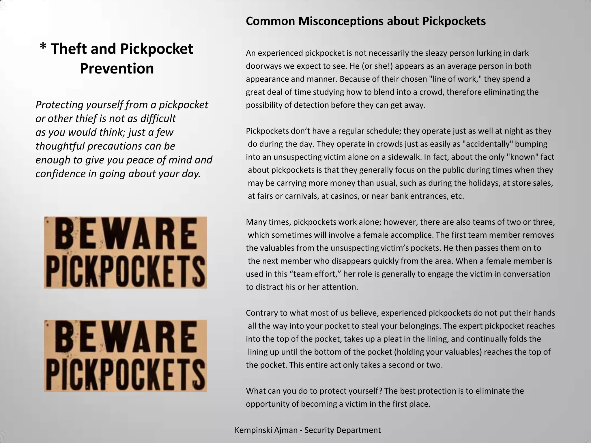 Common Misconceptions about Pickpockets

* Theft and Pickpocket                    An experienced pickpocket is not necessarily the sleazy person lurking in dark
      Prevention                          doorways we expect to see. He (or she!) appears as an average person in both
                                          appearance and manner. Because of their chosen "line of work," they spend a
                                          great deal of time studying how to blend into a crowd, therefore eliminating the
Protecting yourself from a pickpocket     possibility of detection before they can get away.
or other thief is not as difficult
as you would think; just a few            Pickpockets don’t have a regular schedule; they operate just as well at night as they
thoughtful precautions can be              do during the day. They operate in crowds just as easily as "accidentally" bumping
enough to give you peace of mind and      into an unsuspecting victim alone on a sidewalk. In fact, about the only "known" fact
confidence in going about your day.        about pickpockets is that they generally focus on the public during times when they
                                           may be carrying more money than usual, such as during the holidays, at store sales,
                                           at fairs or carnivals, at casinos, or near bank entrances, etc.

                                          Many times, pickpockets work alone; however, there are also teams of two or three,
                                           which sometimes will involve a female accomplice. The first team member removes
                                          the valuables from the unsuspecting victim’s pockets. He then passes them on to
                                           the next member who disappears quickly from the area. When a female member is
                                          used in this “team effort,” her role is generally to engage the victim in conversation
                                          to distract his or her attention.

                                          Contrary to what most of us believe, experienced pickpockets do not put their hands
                                           all the way into your pocket to steal your belongings. The expert pickpocket reaches
                                          into the top of the pocket, takes up a pleat in the lining, and continually folds the
                                           lining up until the bottom of the pocket (holding your valuables) reaches the top of
                                          the pocket. This entire act only takes a second or two.

                                          What can you do to protect yourself? The best protection is to eliminate the
                                          opportunity of becoming a victim in the first place.

                                        Kempinski Ajman - Security Department
 