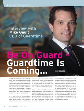 I ECONOMY AND BUSINESS




      Interview with
      Mike Gault –
      CEO of Guardtime




     Be On Guard -
     Guardtime Is
     Coming...                                                                                                  Text: Toivo Tänavsuu
                                                                                                                Photos: Atko Januson




      In 1988, when the digital world was still in the      who was studying quantum transistors. He then       In autumn 2007, Ito visited Tallinn in order to
      distant future, two young students of cybernet-       found common ground with the well-known             formalise his personal investment in Guardtime.
      ics - Märt Saarepera and Ahto Buldas - met at the     Japanese venture capitalist, technology guru,       He visited the Skype team led by Toivo Annus,
      Tallinn University of Technology. Some years later,   DJ and writer Joichi Ito. Ito, the founder of the   and in his subsequent blog post he had only
      Saarepera travelled to Tokyo as an exchange stu-      first ever Japanese website, invited Saarepera to   good things to say about Estonians and the free
      dent and dived into the world of applied infor-       work in his business incubator, Neoteny Labs.       wifi network of Tallinn. The quality of the lat-
      mation security and cryptography, publishing                                                              ter supposedly surpassed the wifi of Frankfurt
      in various scientific journals. At the same time,     In the second half of the 1990s, Saarepera and      Airport but not that of Ito’s own Tokyo office.
      Buldas stayed in Tallinn, working on digital signa-   Buldas made big plans. They discussed the nit-      Guardtime received a new impetus. Ito became
      tures, the latest rage all around the world.          ty-gritty of the global information security sys-   an important person in setting the direction of
                                                            tem. They looked for development funds. They        the company. On the magic date of 07.07.07
      At the Tokyo Institute of Technology, Saarep-         attracted the interest of the Estonians who had     the clock of the servers was started and the his-
      era met two people who later became the key           founded Skype and, together with some part-         tory of Guardtime began. Now it was possible
      figures behind Guardtime. First he struck up          ners, Skype invested over 15 million Estonian       to check and issue signatures.
      a friendship with his course-mate Mike Gault,         kroons (about 560,000 euros) in the enterprise.



24    LIFE IN ESTONIA I 2012 / 2013 WINTER
 