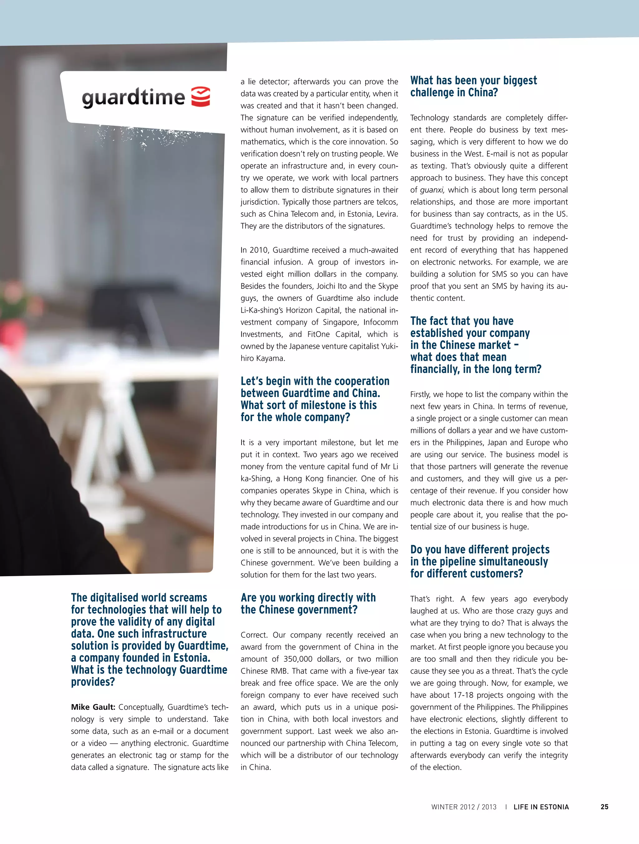 I ECONOMY AND BUSINESS

      Can you give some more                                Has luck played a significant role?                       You are now working with
      interesting examples?                                                                                           the Estonian government?
                                                            You want to be exposed to as much randomness
      Another example is the digitisation of physi-         as possible. If luck is just a random event with a        Yes we are. Estonia is respected as one of the
      cal paper: we call it dematerialisation. In the       positive outcome, then the more exposure you              most advanced e-government societies. We
      Philippines, the central land registry authority      have to random events, the more chances you               are working with the government registries
      has 25 million land titles, which are currently       have of being lucky. That means getting out               that are currently deploying Guardtime. It is an
      stored in paper form. They want to digitise it        there and meeting as many people as you can.              incredible case study for us to take to govern-
      all. If you convert from paper to electronic, it is   So, two years ago I gave up my apartment and              ments around the world. So, if you can get a
      very easy to change electronic data. When you         I’ve been on the road since then.                         case-study from the e-government in Estonia,
      scan paper, it is a pdf, but anyone can change                                                                  you can take it anywhere. If you present your
      a pdf. You just change it, copy it or produce a       You’re not a family guy?                                  company as an Estonian company that builds
      new one: there is no way to prove what’s hap-                                                                   e-government solutions it gets instant credibil-
      pened. So Guardtime goes in with a stamp on           Not yet. Right now I have no home and eve-                ity overseas, ironically more credibility than in
      every land title to verify later that it is indeed    rything I own fits into one suitcase. It’s not            Estonia itself.
      an authentic land title.                              a lifestyle for everyone, but with no ties you
                                                            have complete freedom – and nothing to lose.              But is the development still here?
      Let’s talk about the years
      when you didn’t really have                           What is the main motivator for                            We have a development centre now in the
      the business... you were trying                       you personally to travel around                           Philippines because we couldn’t fill the posi-
      to validate your products.                            living out of your suitcase?                              tions in Estonia. It is very difficult to find talent-
                                                            What’s in it for you?                                     ed developers in Estonia for obvious reasons:
      How long did it take, how much                                                                                  Skype, Microsoft etc.
      money was spent and was there                         The exciting thing about Guardtime and the
      ever a time when you hesitated                        reason I think that people stay in the company            Still, are you planning to maintain
      seriously?                                            is because they believe in a vision of the world          the status quo in the sense that
                                                            where electronic data is more reliable than               the headquarters will stay here?
      I never personally had any doubts. When               physical data. So it is the vision that drives
      you have a vision for how the world can be            people. For me personally, it is succeeding in            Our corporate headquarters is outside Estonia
      a better place, then as long as you believe           this incredibly difficult challenge and getting           but the core research and development is all
      in that vision, no matter how many people             the recognition for that as an entrepreneur.              done here. We have invested about two mil-
      tell you you’re an idiot (and it was everyone),                                                                 lion euros a year in the team in Estonia. We
      your conviction can remain strong. Take, for          How do you evaluate Estonia as                            will do our best to hire more people in Estonia.
      example, VMWare. They have 350,000 cus-               an environment for incubating
      tomers, a 30 billion dollar company that in-          companies with such sophisti-                             What sort of challenges are
      vented the modern version of virtualisation.          cated technology?                                         you facing in the future?
      They started in 1998 and everybody back
      then said “who wants to virtualise a server?”         Estonia has the potential to be the innovation            Guardtime started off as an international or-
      It was the same way with Guardtime: peo-              hub of Europe. It has brilliant engineers and             ganisation. Originally we had markets in Ja-
      ple said “who wants to sign data?” Almost             inventors who are always coming up with new               pan and the engineering was in Estonia. Now
      all big innovations are ridiculed initially, then     ideas. If they can continue and build an eco-             we have offices in Manila, Singapore, Beijing,
      something gets triggered and all of a sudden          system of inventors, entrepreneurs, investors             Tokyo and California. All around the world,
      it is completely commonplace and everybody            and innovators in government and business,                communication is always a challenge. But we
      accepts it.                                           it would be tremendous for the country. I’ve              have an education session for people who join
                                                            been fortunate enough to experience how in-               the company on the Estonian “long silence”.
      During these difficult years how                      novation is done all around the world – from              When they have a conference call with Esto-
      many changes in directions have                       the Silicon Valley to China to the Philippines,           nians and the Estonians don’t answer, it is not
      there been?                                           Singapore, India, the Middle East and Europe              because they’re not paying attention but be-
                                                            – and the one thing that I have noticed is that           cause they are thinking.
      We are running out of mistakes to make so we          innovation is done by individuals, not by or-
      are having to make the same mistakes twice.           ganisations and certainly not by committees.              Do you have a specific message
      One of the biggest mistakes was to believe if         The US is the strongest precisely because it is           for the government of Estonia,
      we built the technology it would sell itself. For-    the culture of the individual. Giving freedom             and the innovators of Estonia?
      tunately, in the last few years more of a science     to individuals in the public and private sectors
      has developed around bringing a new technol-          to experiment and fail is by far the best recipe          Estonia has historically led in technology in-
      ogy to the market, so you can basically study         for long-term success. The more the bureau-               novation. That’s because in 1991, when you
      those techniques and then apply them to your          cracy tries to lead or legislate, the less likely it is   started the country, you had no legacy sys-
      own situation.                                        to come up with something original.                       tems, so you’re bound to be pretty innovative.



26    LIFE IN ESTONIA I 2012 / 2013 WINTER
 