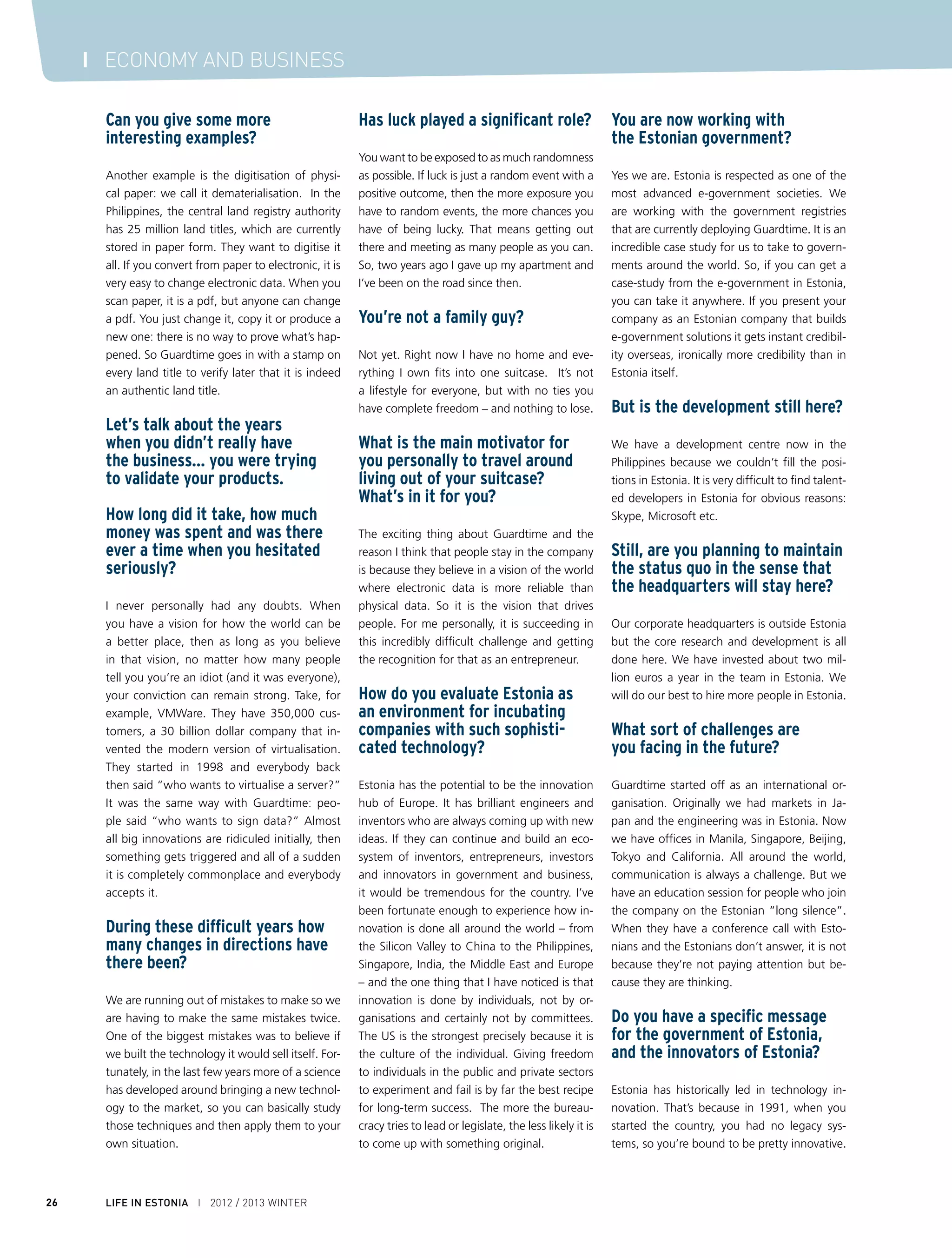 Ahto Buldas and Mike Gault in the Tallinn office of Guardtime in winter 2012


The question is how to keep up that innova-                 their data in the cloud and run applications on    A question about the intellec-
tion, because twenty years later Estonia has                it there. The challenges, of course, of doing      tual property of the company
its own legacy systems and vested interests.                that relate to data security: how do you know      – how many patents have you
How do you keep innovating? Otherwise, you                  you can access the data (Availability), how do     registered?
will slowly see Estonia slip down the ranks of              you know the data has not been modified (In-
e-government. One way to stay ahead is to                   tegrity) and how do you know that the data         We have an incredible IP portfolio: our IP at-
create a culture of openness and allow people               has not been accessed (Confidentiality)? Esto-     torney did all the early patent work for VM-
to take risks and fail freely. If everything gets           nia has a great track record in data security      Ware and successfully defended them from
decided by a committee in a closed room, it is              and it is there also that Estonian inventors and   Microsoft when they sued the company. We
very hard to innovate. So, allow start-ups to               entrepreneurs can thrive, helping solidify Esto-   are creating a culture in which when engineers
try different ideas and allow individuals in the            nia’s reputation as a technology hub.              come up with a new idea, they automatically
government and private sector to try out those                                                                 start to think about patenting.
ideas and see if they work. My advice would                 I wonder if a shift in economic
be to give people the freedom to experiment                 power globally will influence                      Do you have developers
and see what works.                                         Guardtime.                                         as shareholders?

Recently, President Ilves was                               I am really excited about all these markets. I     Yes, not just developers, but everyone in the com-
invited to chair the Steering                               am excited about Europe, as this technology        pany. We believe that everyone in the company
Board of the new European Cloud                             was born in Europe. The EU is now starting         should have a stake in the company’s success
Partnership, which aims to de-                              to seriously think about cloud computing. Es-
velop cross-border digital public                           tonia is a leader in e-government, so there is     How much do you pay people
services in the public and private                          a new technology – cloud computing – and           on average, monthly salaries
sectors. What does cloud comput-                            Guardtime fits perfectly into that. In Asia – in   of senior developers
ing mean for Estonia?                                       emerging economies - they don’t have the           for example.
                                                            legacy systems that the US has, so the compe-
Cloud computing is the biggest paradigm shift               tition is very different. There are fewer vested   I used to work for Credit Suisse Financial
in computing since the PC. Historically, people             interests. In the US, it is about changing the     Products, the derivatives arm of Credit Suisse,
have stored their data in-house and run appli-              status quo. So each market represents very dif-    and at one point they had the highest paid
cations on that data using their own comput-                ferent challenges for us, but the end result is    workforce in the world; it would be nice to
ing resources. Now they are starting to store               the same.                                          reach that level.



                                                                                                                     WINTER 2012 / 2013      I LIFE IN ESTONIA      27
 