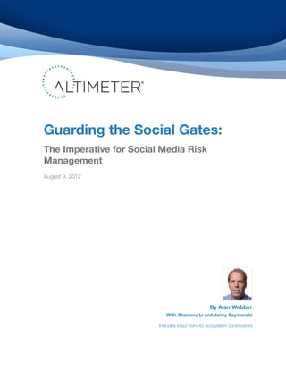 Guarding the Social Gates:
The Imperative for Social Media Risk
Management
August 9, 2012




                                                 By Alan Webber
                            With Charlene Li and Jaimy Szymanski

                         Includes input from 42 ecosystem contributors
 
