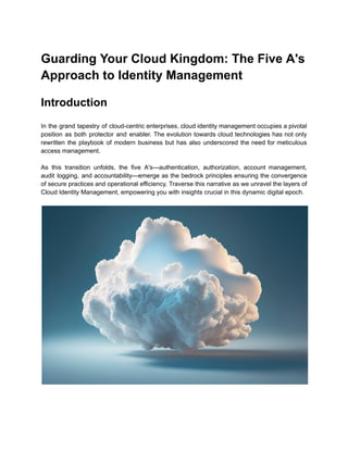 Guarding Your Cloud Kingdom: The Five A's
Approach to Identity Management
Introduction
In the grand tapestry of cloud-centric enterprises, cloud identity management occupies a pivotal
position as both protector and enabler. The evolution towards cloud technologies has not only
rewritten the playbook of modern business but has also underscored the need for meticulous
access management.
As this transition unfolds, the five A's—authentication, authorization, account management,
audit logging, and accountability—emerge as the bedrock principles ensuring the convergence
of secure practices and operational efficiency. Traverse this narrative as we unravel the layers of
Cloud Identity Management, empowering you with insights crucial in this dynamic digital epoch.
 