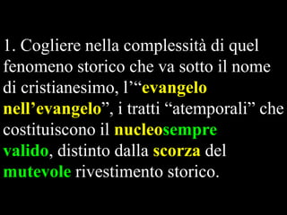 1. Cogliere nella complessità di quel
fenomeno storico che va sotto il nome
di cristianesimo, l’“evangelo
nell’evangelo”, i tratti “atemporali” che
costituiscono il nucleosempre
valido, distinto dalla scorza del
mutevole rivestimento storico.

 