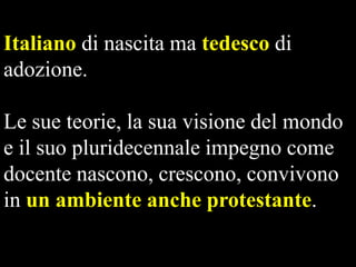 Italiano di nascita ma tedesco di
adozione.
Le sue teorie, la sua visione del mondo
e il suo pluridecennale impegno come
docente nascono, crescono, convivono
in un ambiente anche protestante.

 