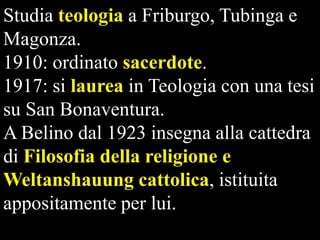 Studia teologia a Friburgo, Tubinga e
Magonza.
1910: ordinato sacerdote.
1917: si laurea in Teologia con una tesi
su San Bonaventura.
A Belino dal 1923 insegna alla cattedra
di Filosofia della religione e
Weltanshauung cattolica, istituita
appositamente per lui.

 