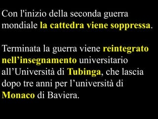 Con l'inizio della seconda guerra
mondiale la cattedra viene soppressa.
Terminata la guerra viene reintegrato
nell’insegnamento universitario
all’Università di Tubinga, che lascia
dopo tre anni per l’università di
Monaco di Baviera.  

 