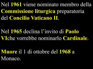 Nel 1961 viene nominato membro della
Commissione liturgica preparatoria
del Concilio Vaticano II.
Nel 1965 declina l’invito di Paolo
VIche vorrebbe nominarlo Cardinale.
Muore il 1 di ottobre del 1968 a
Monaco.

 