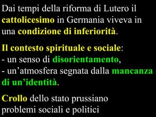 Dai tempi della riforma di Lutero il
cattolicesimo in Germania viveva in
una condizione di inferiorità.
Il contesto spirituale e sociale:
- un senso di disorientamento,
- un’atmosfera segnata dalla mancanza
di un’identità.
Crollo dello stato prussiano
problemi sociali e politici

 
